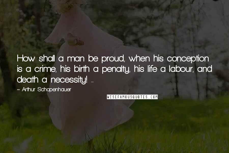 Arthur Schopenhauer Quotes: How shall a man be proud, when his conception is a crime, his birth a penalty, his life a labour, and death a necessity! -