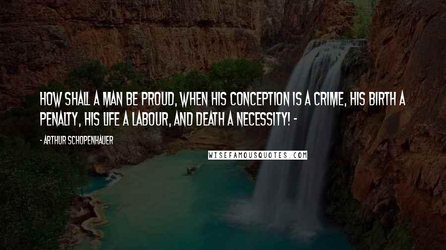 Arthur Schopenhauer Quotes: How shall a man be proud, when his conception is a crime, his birth a penalty, his life a labour, and death a necessity! -