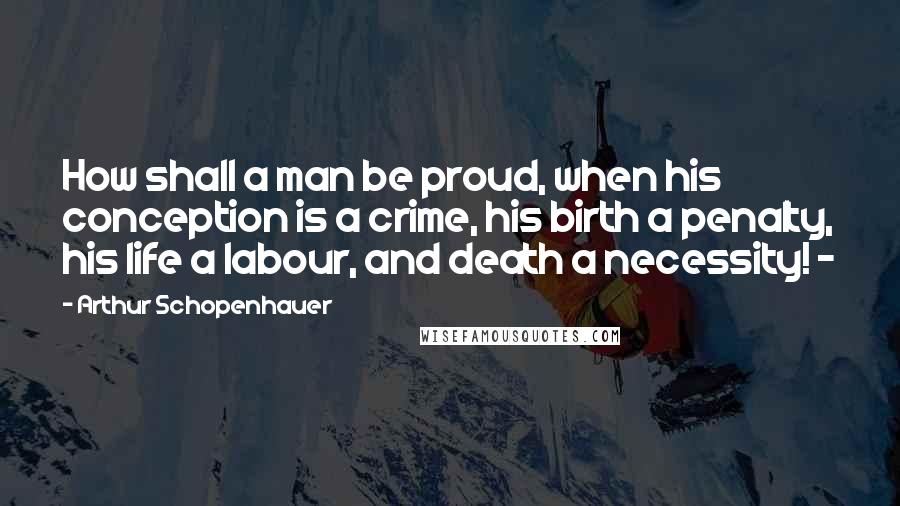 Arthur Schopenhauer Quotes: How shall a man be proud, when his conception is a crime, his birth a penalty, his life a labour, and death a necessity! -