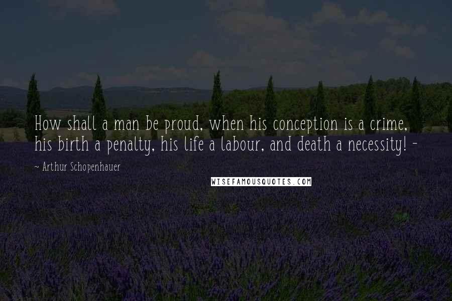 Arthur Schopenhauer Quotes: How shall a man be proud, when his conception is a crime, his birth a penalty, his life a labour, and death a necessity! -