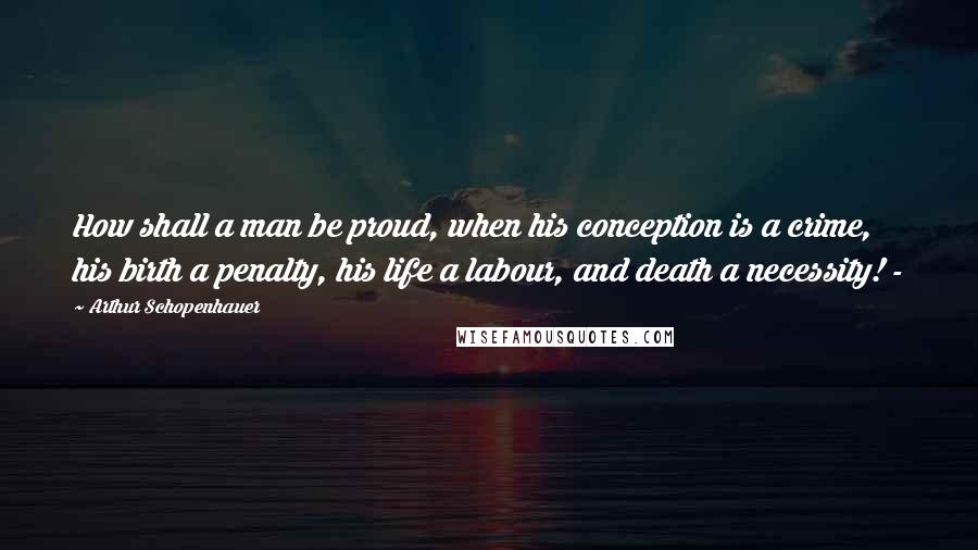 Arthur Schopenhauer Quotes: How shall a man be proud, when his conception is a crime, his birth a penalty, his life a labour, and death a necessity! -