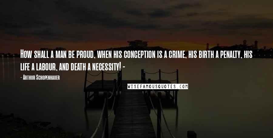 Arthur Schopenhauer Quotes: How shall a man be proud, when his conception is a crime, his birth a penalty, his life a labour, and death a necessity! -