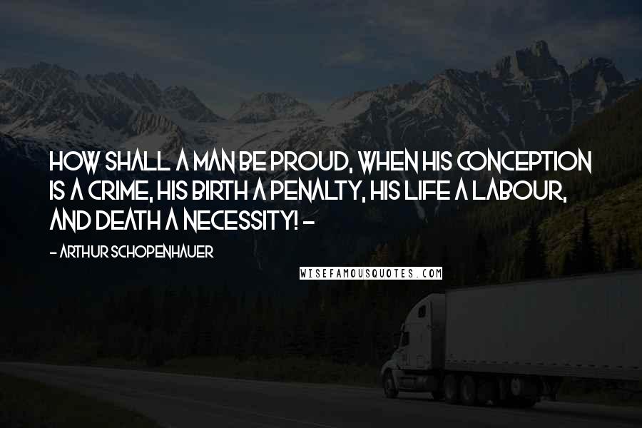 Arthur Schopenhauer Quotes: How shall a man be proud, when his conception is a crime, his birth a penalty, his life a labour, and death a necessity! -