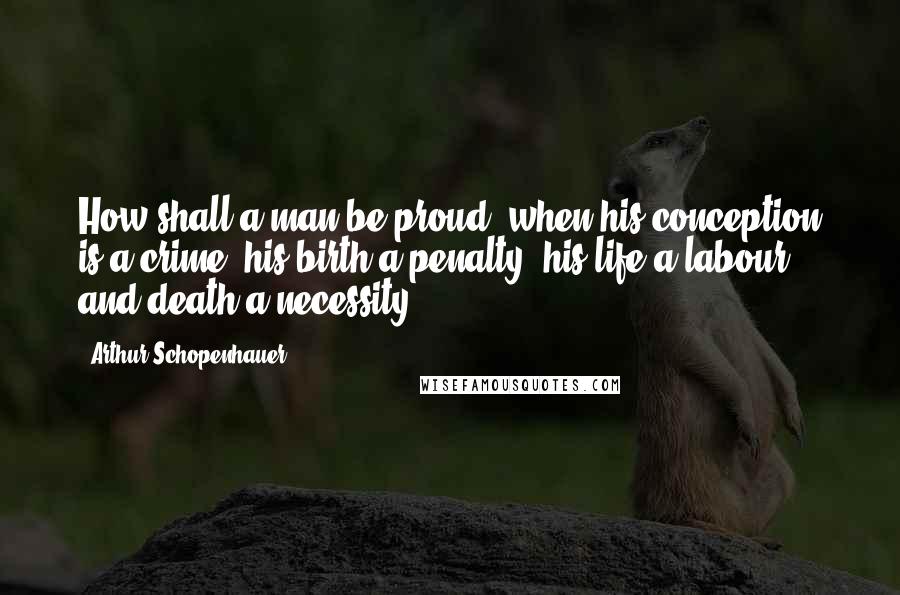 Arthur Schopenhauer Quotes: How shall a man be proud, when his conception is a crime, his birth a penalty, his life a labour, and death a necessity! -