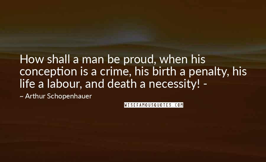 Arthur Schopenhauer Quotes: How shall a man be proud, when his conception is a crime, his birth a penalty, his life a labour, and death a necessity! -