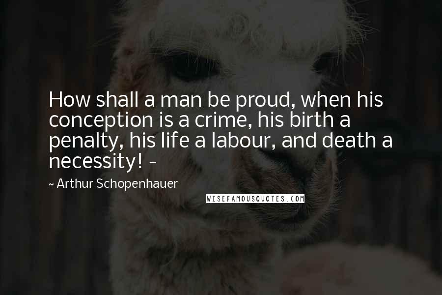 Arthur Schopenhauer Quotes: How shall a man be proud, when his conception is a crime, his birth a penalty, his life a labour, and death a necessity! -