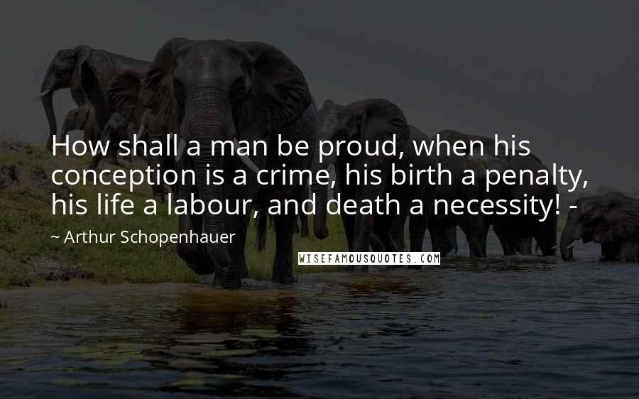 Arthur Schopenhauer Quotes: How shall a man be proud, when his conception is a crime, his birth a penalty, his life a labour, and death a necessity! -