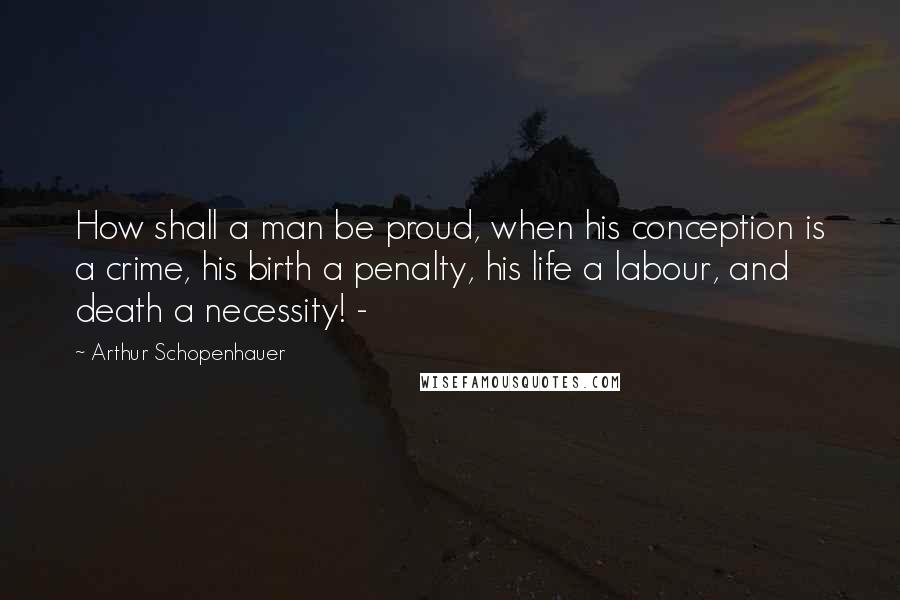 Arthur Schopenhauer Quotes: How shall a man be proud, when his conception is a crime, his birth a penalty, his life a labour, and death a necessity! -