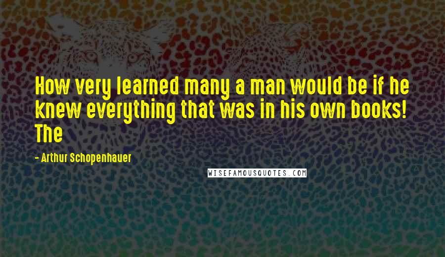 Arthur Schopenhauer Quotes: How very learned many a man would be if he knew everything that was in his own books! The