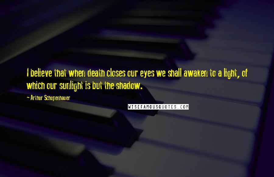 Arthur Schopenhauer Quotes: I believe that when death closes our eyes we shall awaken to a light, of which our sunlight is but the shadow.