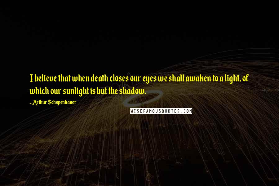 Arthur Schopenhauer Quotes: I believe that when death closes our eyes we shall awaken to a light, of which our sunlight is but the shadow.