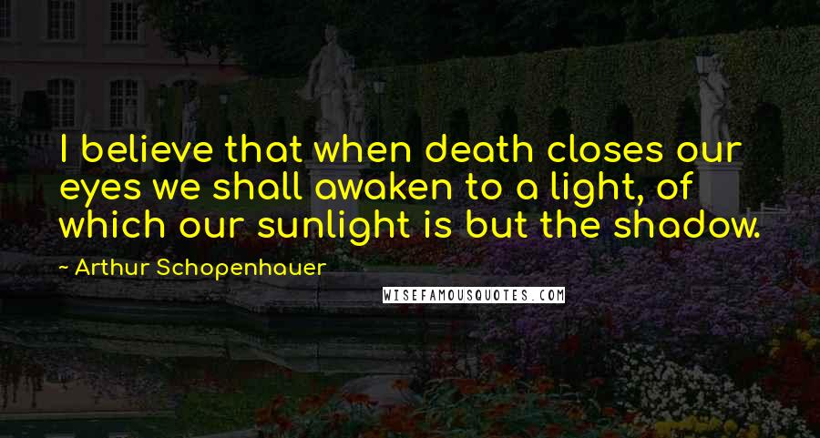 Arthur Schopenhauer Quotes: I believe that when death closes our eyes we shall awaken to a light, of which our sunlight is but the shadow.