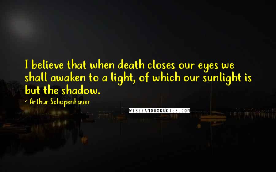 Arthur Schopenhauer Quotes: I believe that when death closes our eyes we shall awaken to a light, of which our sunlight is but the shadow.