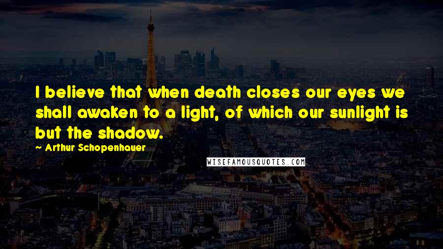 Arthur Schopenhauer Quotes: I believe that when death closes our eyes we shall awaken to a light, of which our sunlight is but the shadow.