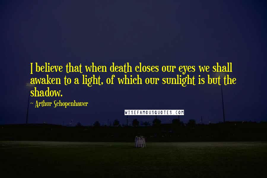 Arthur Schopenhauer Quotes: I believe that when death closes our eyes we shall awaken to a light, of which our sunlight is but the shadow.