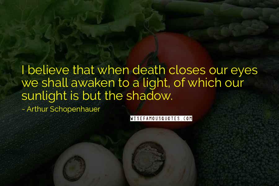 Arthur Schopenhauer Quotes: I believe that when death closes our eyes we shall awaken to a light, of which our sunlight is but the shadow.