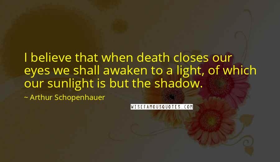 Arthur Schopenhauer Quotes: I believe that when death closes our eyes we shall awaken to a light, of which our sunlight is but the shadow.