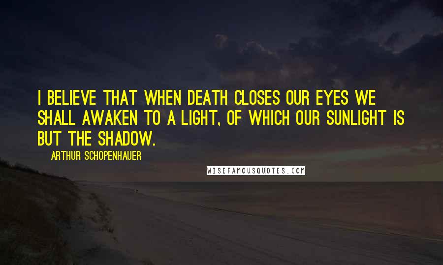 Arthur Schopenhauer Quotes: I believe that when death closes our eyes we shall awaken to a light, of which our sunlight is but the shadow.