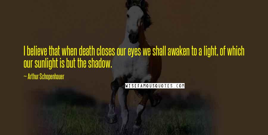 Arthur Schopenhauer Quotes: I believe that when death closes our eyes we shall awaken to a light, of which our sunlight is but the shadow.