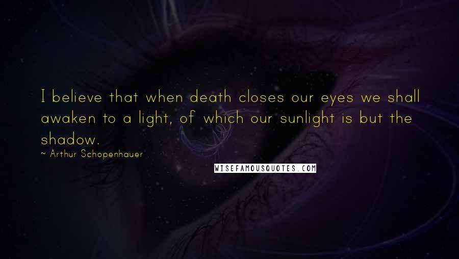 Arthur Schopenhauer Quotes: I believe that when death closes our eyes we shall awaken to a light, of which our sunlight is but the shadow.