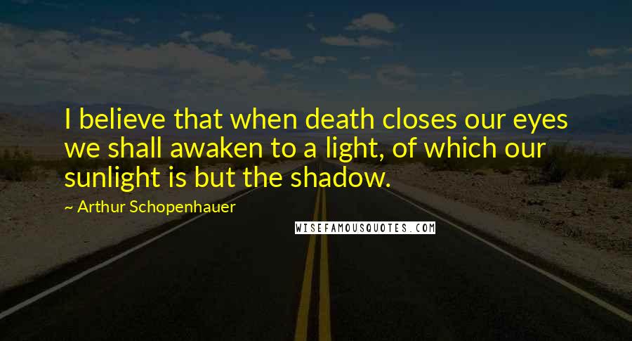 Arthur Schopenhauer Quotes: I believe that when death closes our eyes we shall awaken to a light, of which our sunlight is but the shadow.