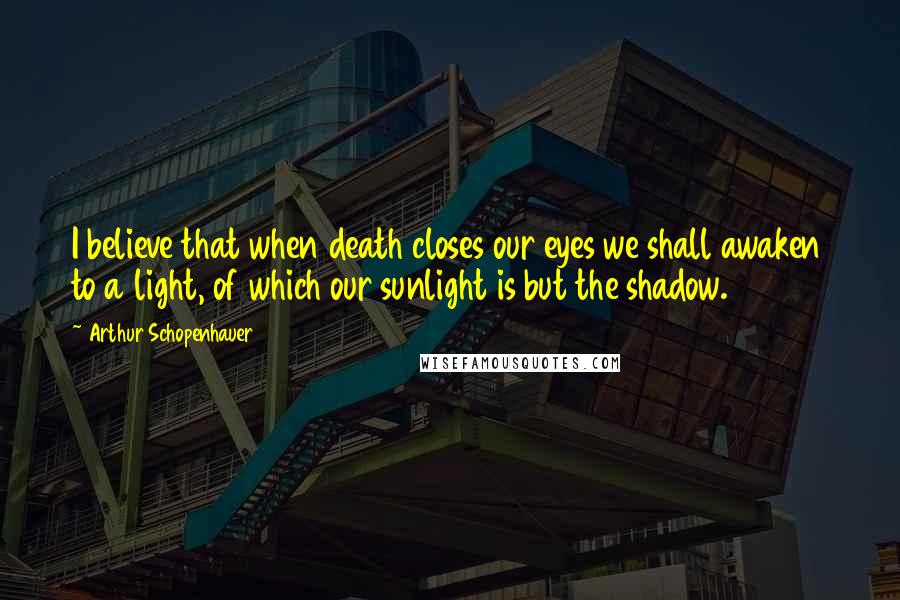 Arthur Schopenhauer Quotes: I believe that when death closes our eyes we shall awaken to a light, of which our sunlight is but the shadow.