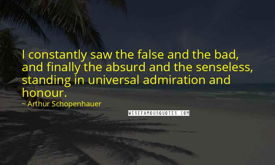 Arthur Schopenhauer Quotes: I constantly saw the false and the bad, and finally the absurd and the senseless, standing in universal admiration and honour.