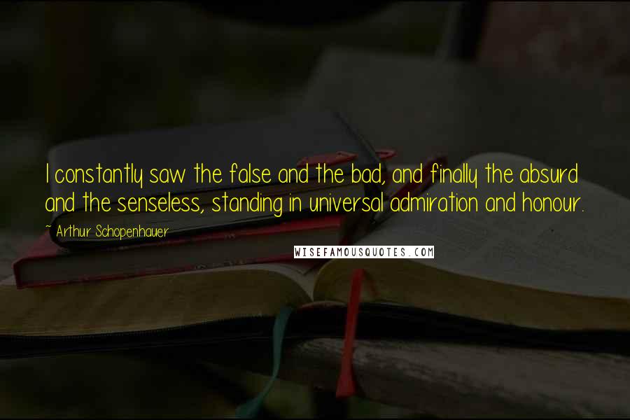 Arthur Schopenhauer Quotes: I constantly saw the false and the bad, and finally the absurd and the senseless, standing in universal admiration and honour.