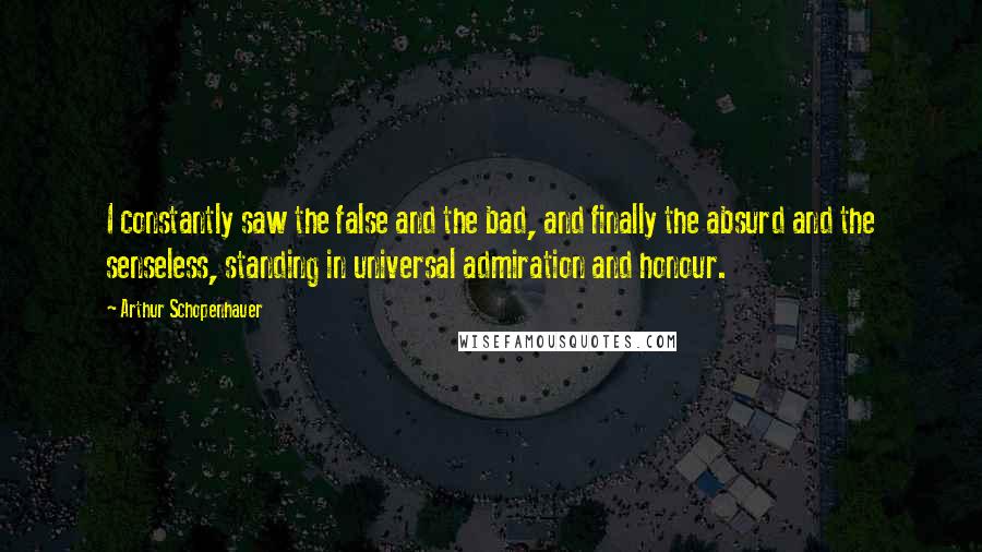 Arthur Schopenhauer Quotes: I constantly saw the false and the bad, and finally the absurd and the senseless, standing in universal admiration and honour.