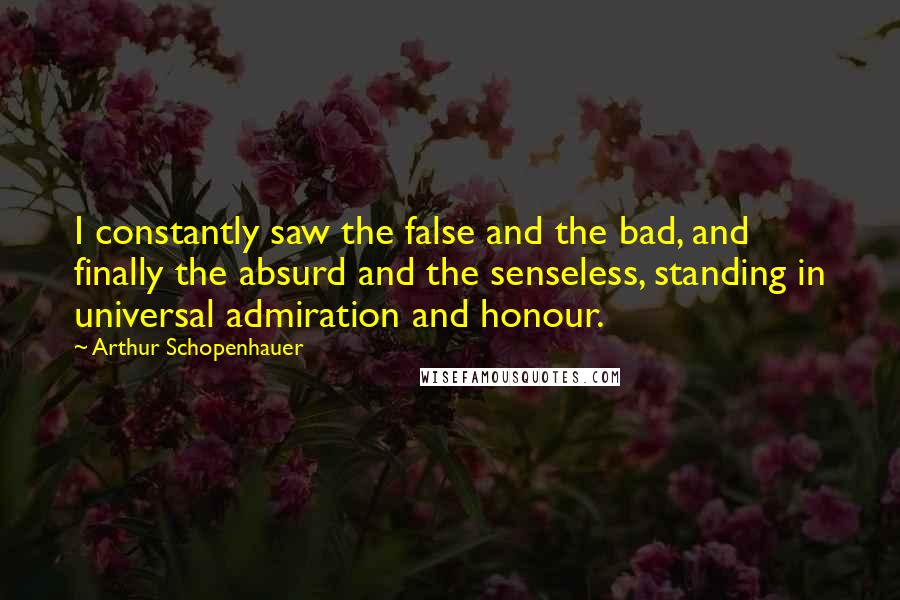 Arthur Schopenhauer Quotes: I constantly saw the false and the bad, and finally the absurd and the senseless, standing in universal admiration and honour.