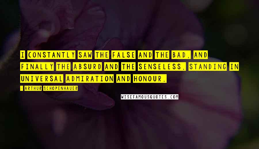 Arthur Schopenhauer Quotes: I constantly saw the false and the bad, and finally the absurd and the senseless, standing in universal admiration and honour.