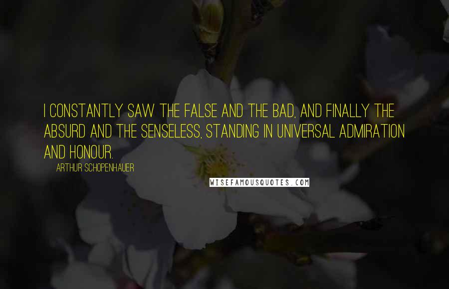 Arthur Schopenhauer Quotes: I constantly saw the false and the bad, and finally the absurd and the senseless, standing in universal admiration and honour.