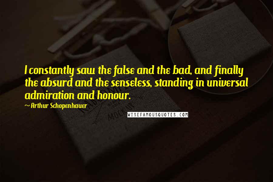 Arthur Schopenhauer Quotes: I constantly saw the false and the bad, and finally the absurd and the senseless, standing in universal admiration and honour.