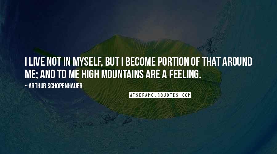 Arthur Schopenhauer Quotes: I live not in myself, but I become Portion of that around me; and to me High mountains are a feeling.