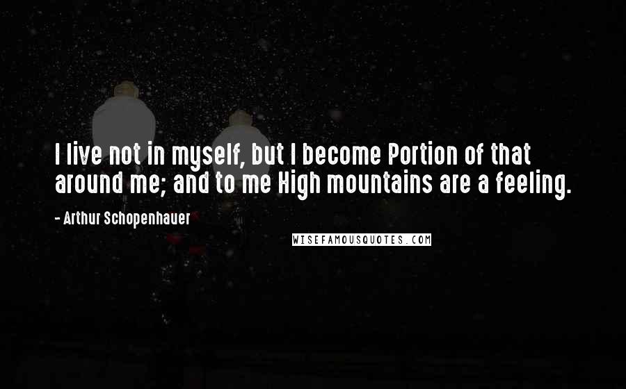 Arthur Schopenhauer Quotes: I live not in myself, but I become Portion of that around me; and to me High mountains are a feeling.
