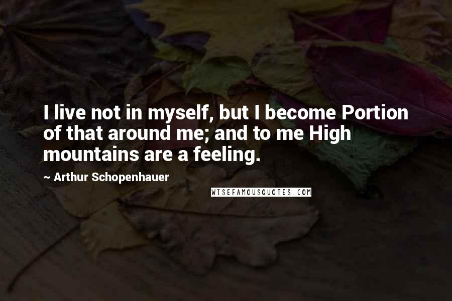 Arthur Schopenhauer Quotes: I live not in myself, but I become Portion of that around me; and to me High mountains are a feeling.