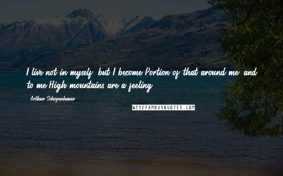 Arthur Schopenhauer Quotes: I live not in myself, but I become Portion of that around me; and to me High mountains are a feeling.