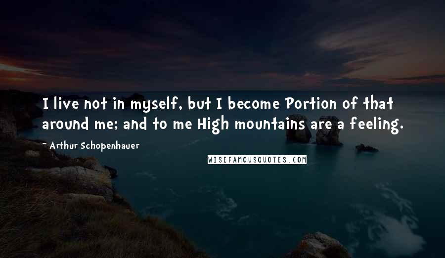 Arthur Schopenhauer Quotes: I live not in myself, but I become Portion of that around me; and to me High mountains are a feeling.