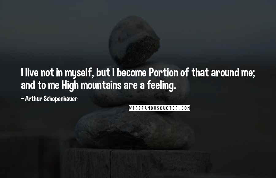 Arthur Schopenhauer Quotes: I live not in myself, but I become Portion of that around me; and to me High mountains are a feeling.