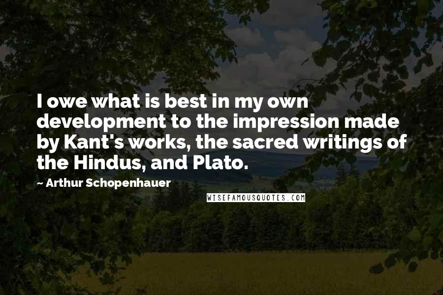 Arthur Schopenhauer Quotes: I owe what is best in my own development to the impression made by Kant's works, the sacred writings of the Hindus, and Plato.