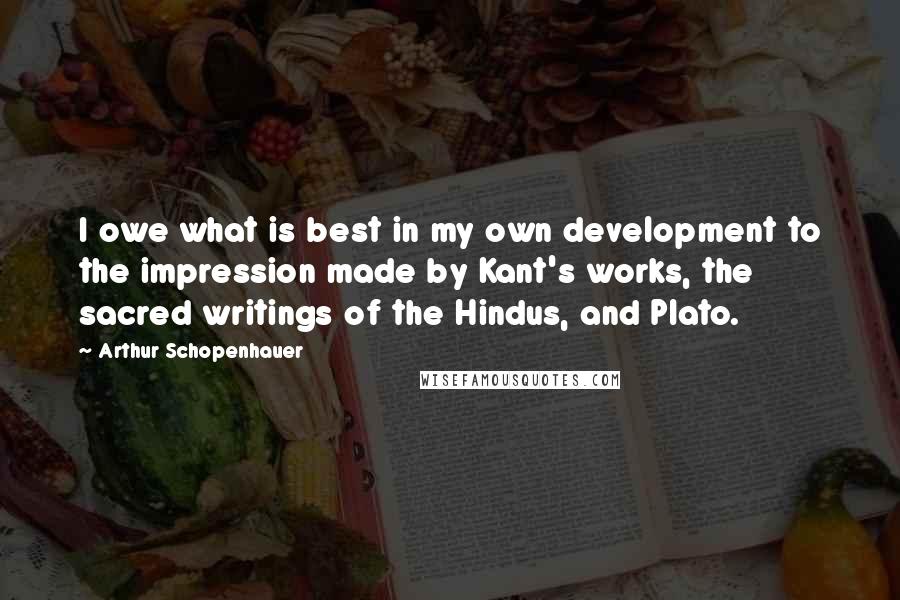 Arthur Schopenhauer Quotes: I owe what is best in my own development to the impression made by Kant's works, the sacred writings of the Hindus, and Plato.