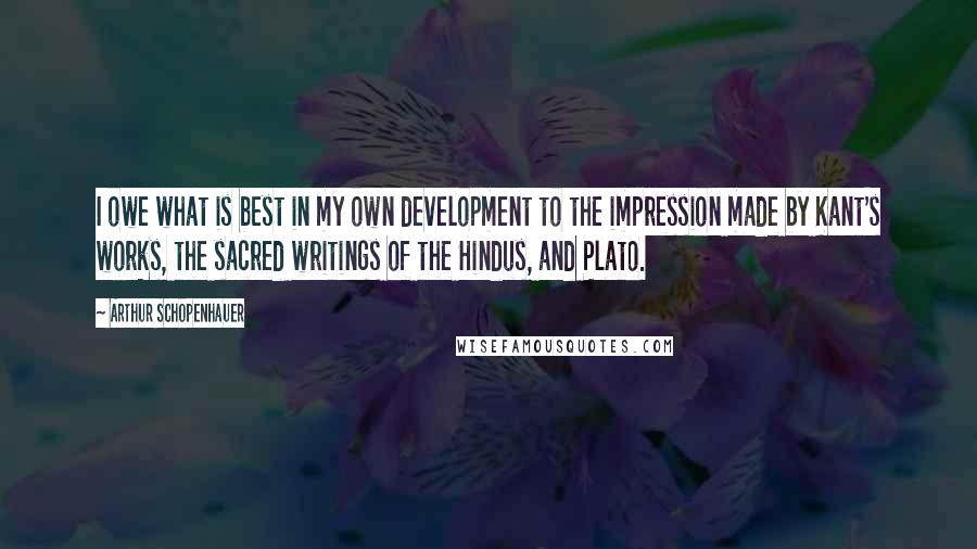 Arthur Schopenhauer Quotes: I owe what is best in my own development to the impression made by Kant's works, the sacred writings of the Hindus, and Plato.