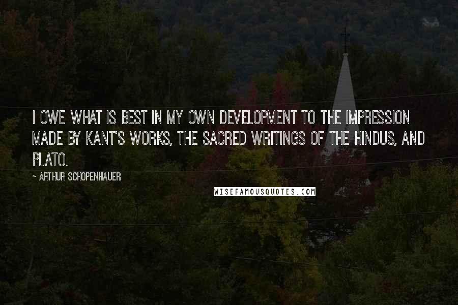 Arthur Schopenhauer Quotes: I owe what is best in my own development to the impression made by Kant's works, the sacred writings of the Hindus, and Plato.