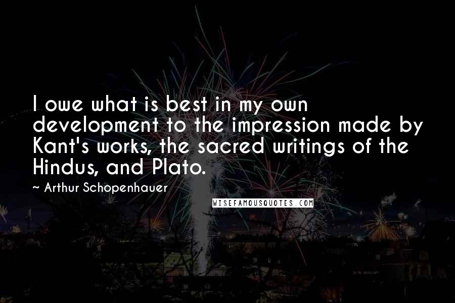Arthur Schopenhauer Quotes: I owe what is best in my own development to the impression made by Kant's works, the sacred writings of the Hindus, and Plato.