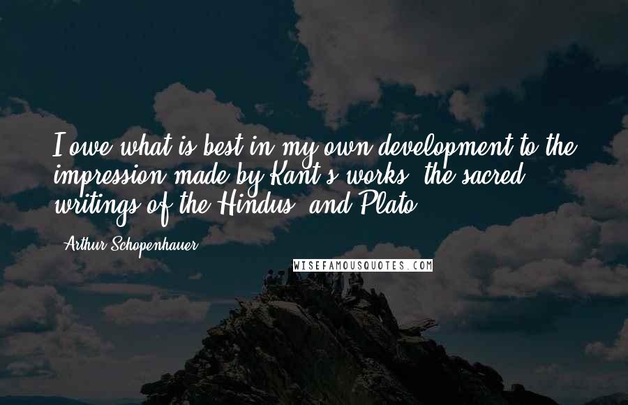 Arthur Schopenhauer Quotes: I owe what is best in my own development to the impression made by Kant's works, the sacred writings of the Hindus, and Plato.