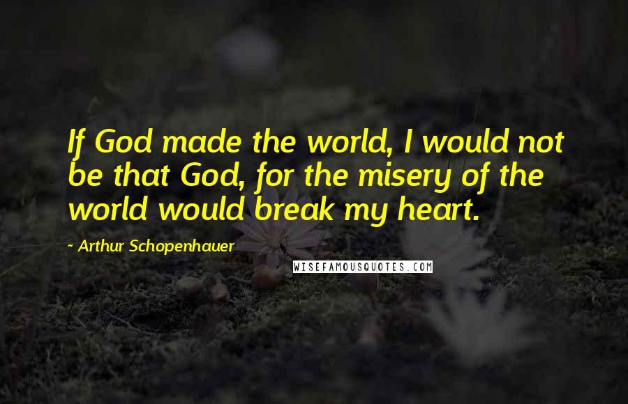 Arthur Schopenhauer Quotes: If God made the world, I would not be that God, for the misery of the world would break my heart.