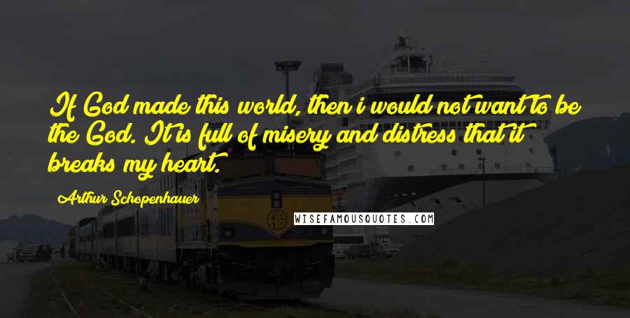 Arthur Schopenhauer Quotes: If God made this world, then i would not want to be the God. It is full of misery and distress that it breaks my heart.