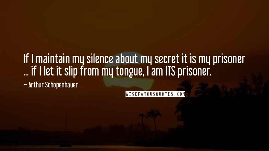 Arthur Schopenhauer Quotes: If I maintain my silence about my secret it is my prisoner ... if I let it slip from my tongue, I am ITS prisoner.