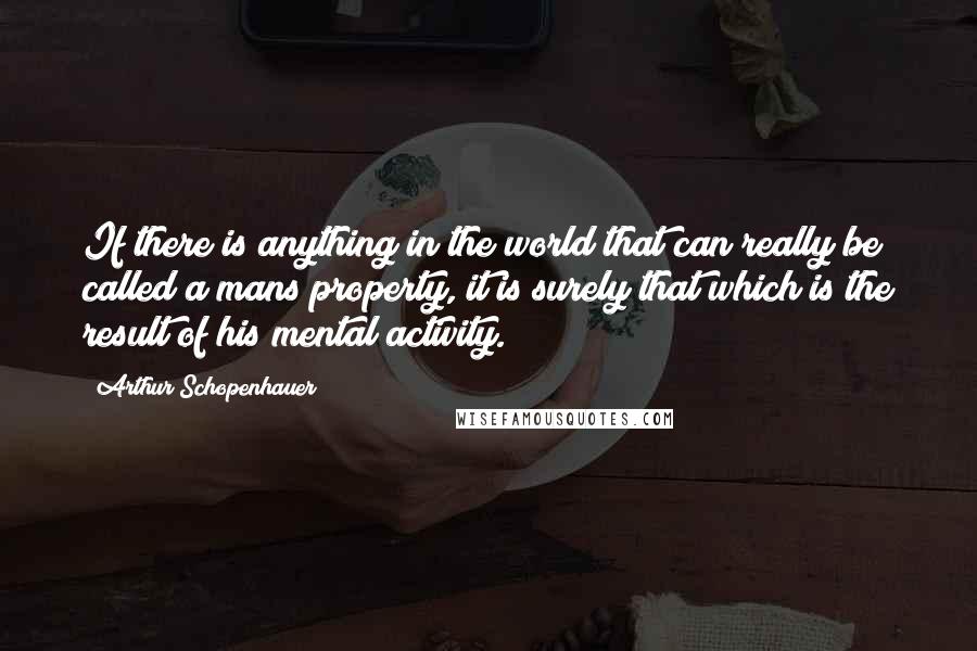 Arthur Schopenhauer Quotes: If there is anything in the world that can really be called a mans property, it is surely that which is the result of his mental activity.