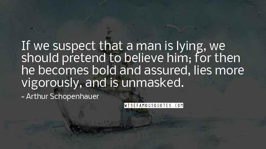 Arthur Schopenhauer Quotes: If we suspect that a man is lying, we should pretend to believe him; for then he becomes bold and assured, lies more vigorously, and is unmasked.